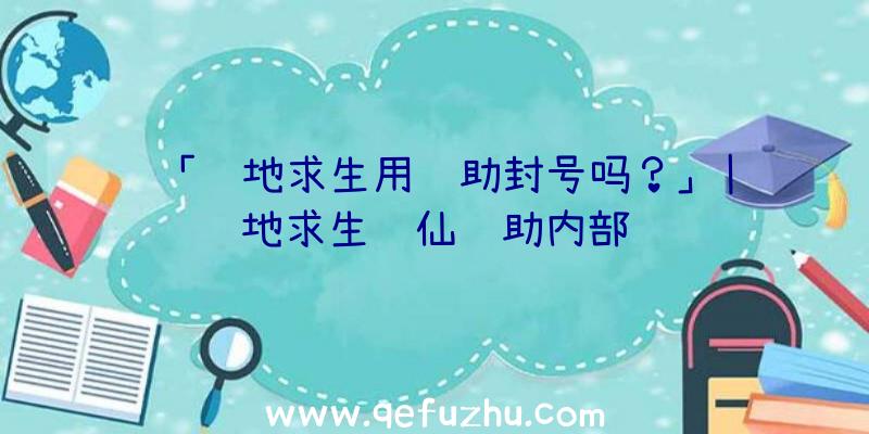 「绝地求生用辅助封号吗？」|绝地求生诛仙辅助内部